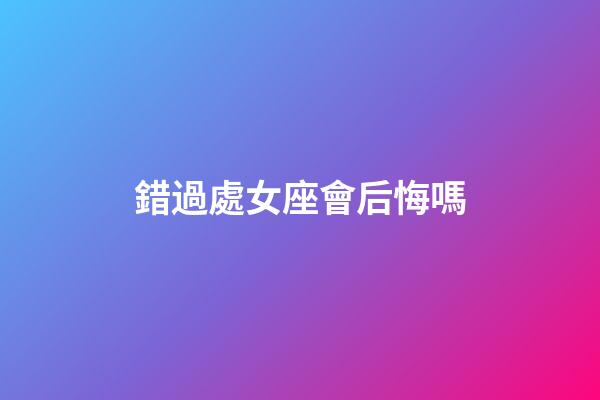 錯過處女座會后悔嗎-第1張-星座運勢-玄機派