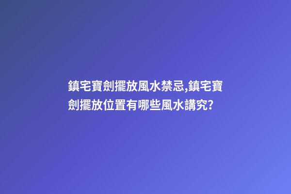 鎮宅寶劍擺放風水禁忌,鎮宅寶劍擺放位置有哪些風水講究？