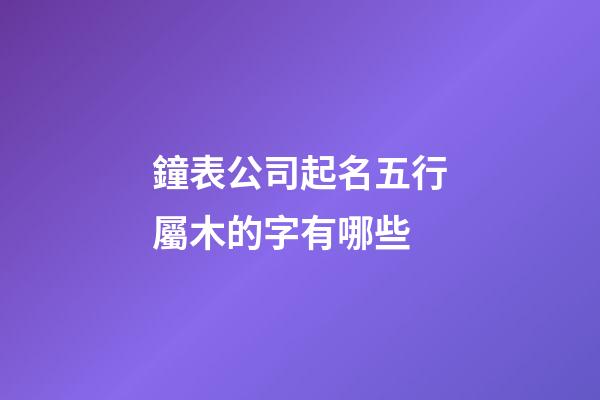 鐘表公司起名五行屬木的字有哪些-第1張-公司起名-玄機(jī)派