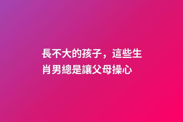 長不大的孩子，這些生肖男總是讓父母操心
