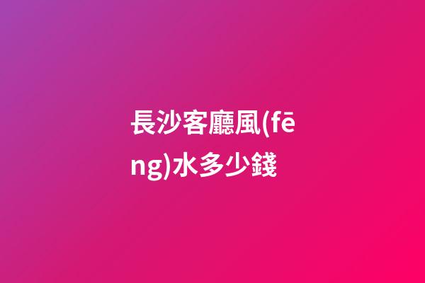 長沙客廳風(fēng)水多少錢