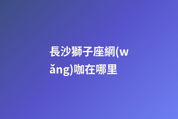 長沙獅子座網(wǎng)咖在哪里-第1張-星座運(yùn)勢(shì)-玄機(jī)派
