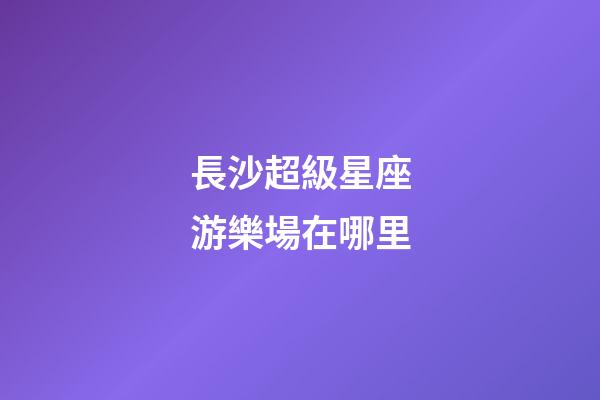 長沙超級星座游樂場在哪里