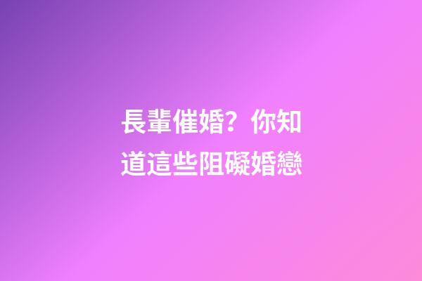 長輩催婚？你知道這些阻礙婚戀