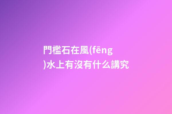 門檻石在風(fēng)水上有沒有什么講究