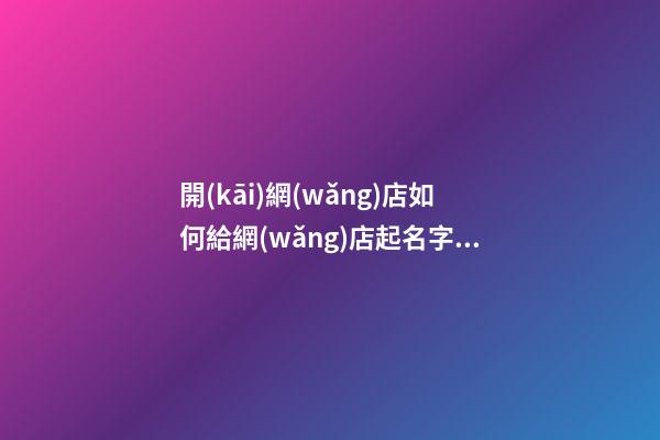 開(kāi)網(wǎng)店如何給網(wǎng)店起名字，網(wǎng)店名稱要怎么選取？