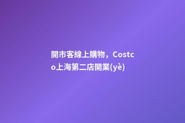 開市客線上購物，Costco上海第二店開業(yè)-第1張-觀點-玄機派