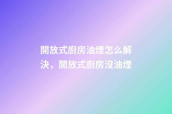 開放式廚房油煙怎么解決，開放式廚房沒油煙-第1張-觀點-玄機派