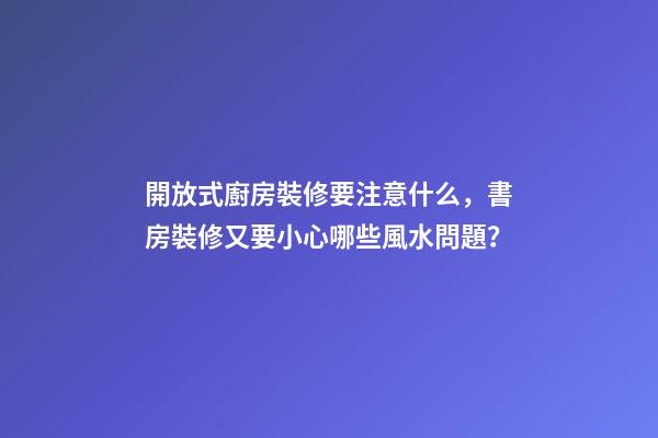 開放式廚房裝修要注意什么，書房裝修又要小心哪些風水問題？