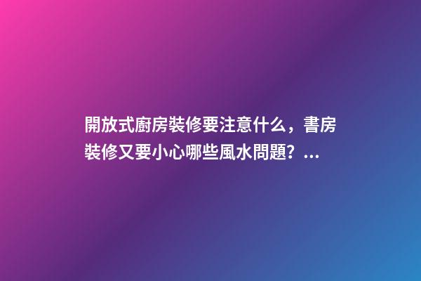 開放式廚房裝修要注意什么，書房裝修又要小心哪些風水問題？（裝修房子開放式廚房好嗎）