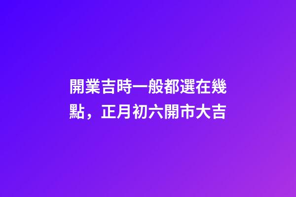 開業吉時一般都選在幾點，正月初六開市大吉
