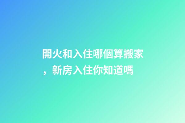 開火和入住哪個算搬家，新房入住你知道嗎-第1張-觀點-玄機派