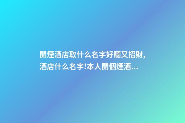 開煙酒店取什么名字好聽又招財,酒店什么名字!本人開個煙酒店起什么名字好？