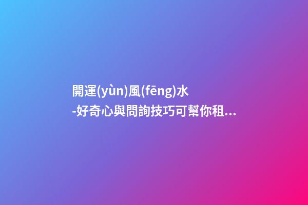 開運(yùn)風(fēng)水-好奇心與問詢技巧可幫你租到吉屋