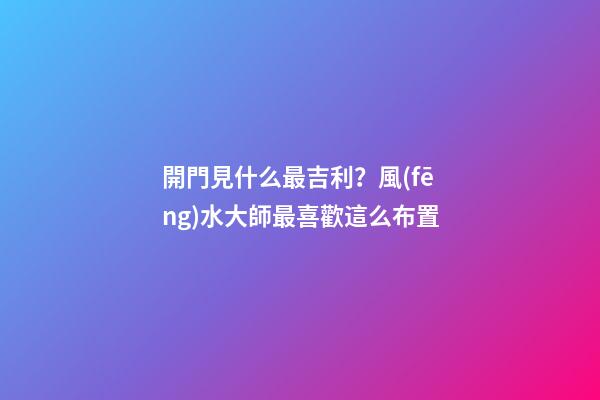 開門見什么最吉利？風(fēng)水大師最喜歡這么布置