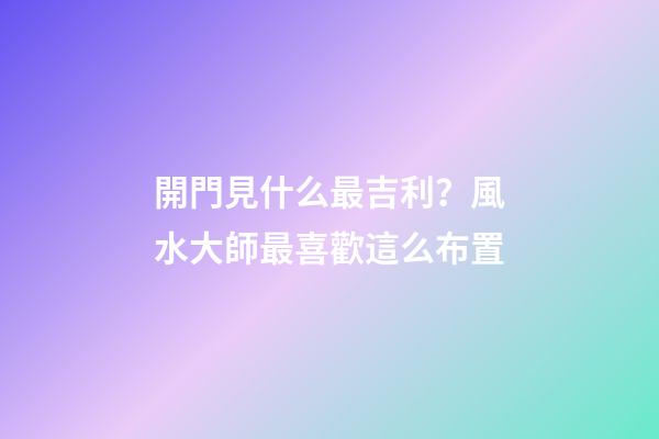 開門見什么最吉利？風水大師最喜歡這么布置