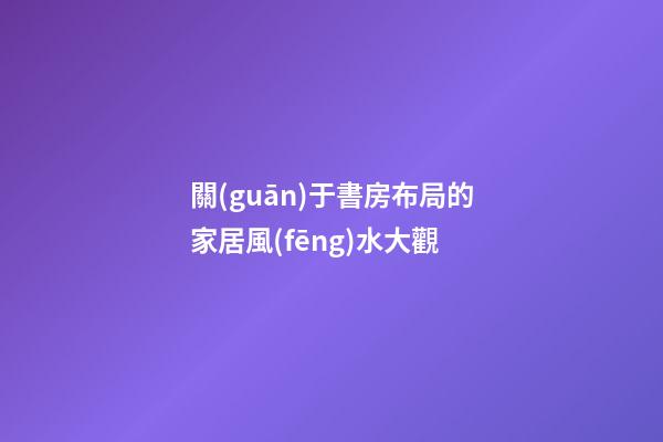 關(guān)于書房布局的家居風(fēng)水大觀