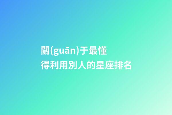 關(guān)于最懂得利用別人的星座排名-第1張-星座運(yùn)勢(shì)-玄機(jī)派