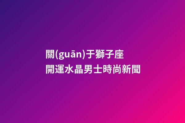 關(guān)于獅子座開運水晶男士時尚新聞-第1張-星座運勢-玄機派