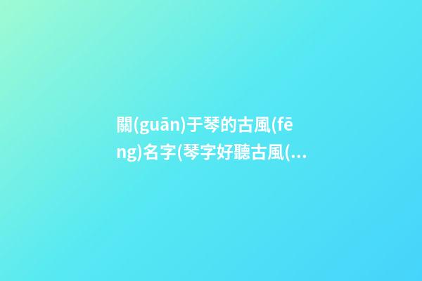 關(guān)于琴的古風(fēng)名字(琴字好聽古風(fēng)名字仙氣一點)