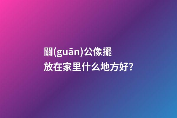 關(guān)公像擺放在家里什么地方好？