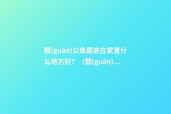 關(guān)公像擺放在家里什么地方好？（關(guān)公的擺放位置禁忌）