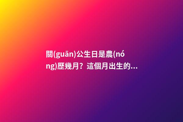 關(guān)公生日是農(nóng)歷幾月？這個月出生的人好嗎？