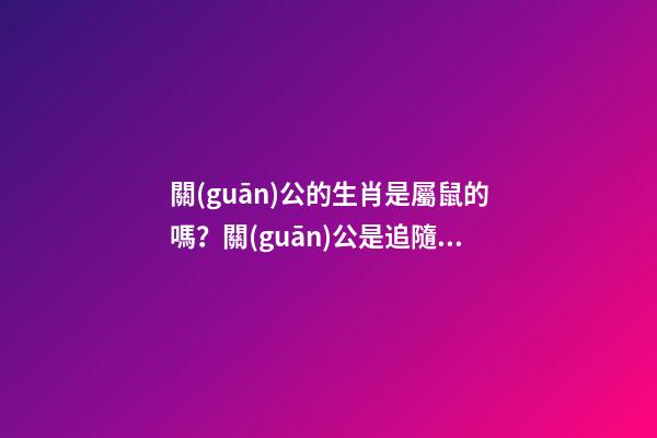 關(guān)公的生肖是屬鼠的嗎？關(guān)公是追隨劉備還是追隨曹操的？