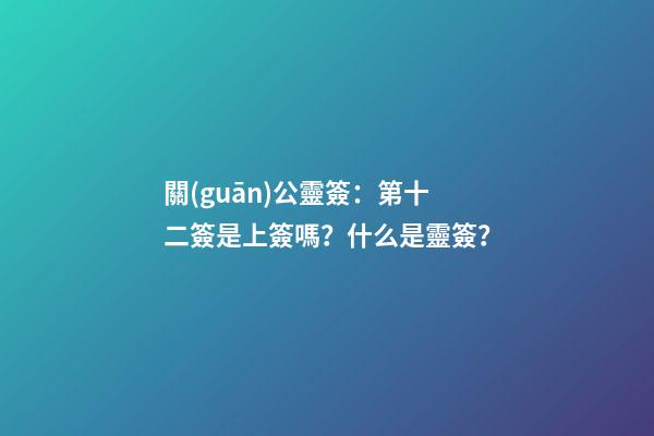 關(guān)公靈簽：第十二簽是上簽嗎？什么是靈簽？