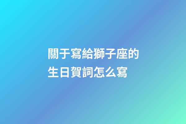關于寫給獅子座的生日賀詞怎么寫