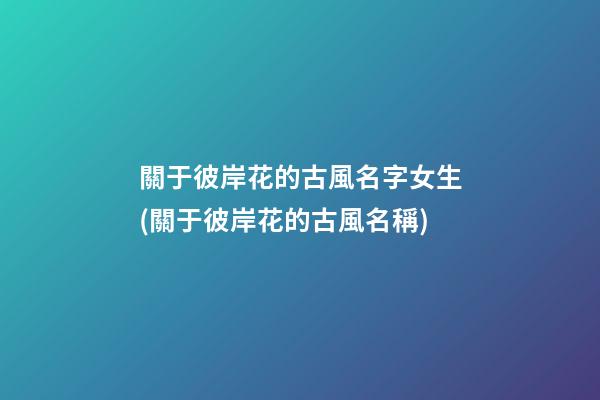 關于彼岸花的古風名字女生(關于彼岸花的古風名稱)