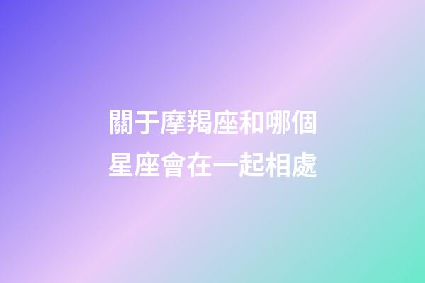 關于摩羯座和哪個星座會在一起相處-第1張-星座運勢-玄機派