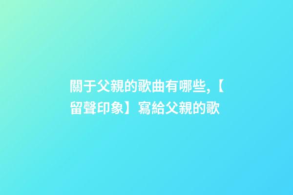 關于父親的歌曲有哪些,【留聲印象】寫給父親的歌-第1張-觀點-玄機派