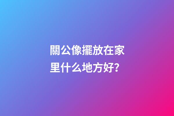 關公像擺放在家里什么地方好？