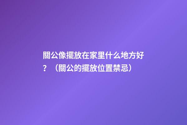 關公像擺放在家里什么地方好？（關公的擺放位置禁忌）