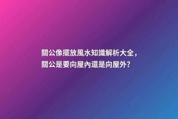 關公像擺放風水知識解析大全，關公是要向屋內還是向屋外？