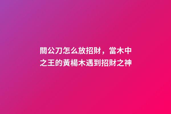 關公刀怎么放招財，當木中之王的黃楊木遇到招財之神-第1張-觀點-玄機派