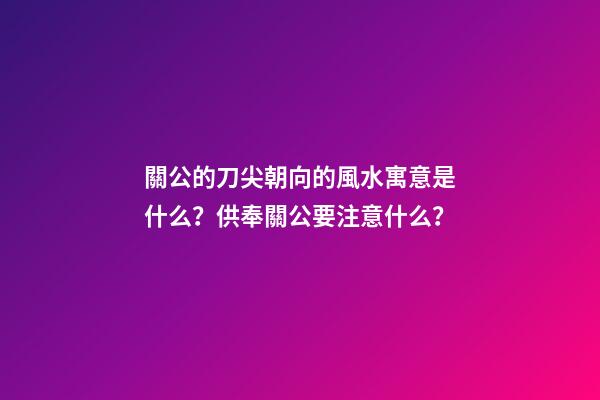 關公的刀尖朝向的風水寓意是什么？供奉關公要注意什么？