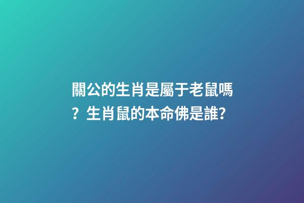 關公的生肖是屬于老鼠嗎？生肖鼠的本命佛是誰？