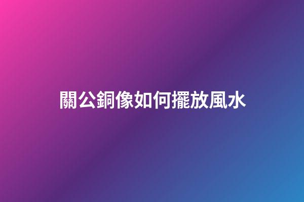 關公銅像如何擺放風水