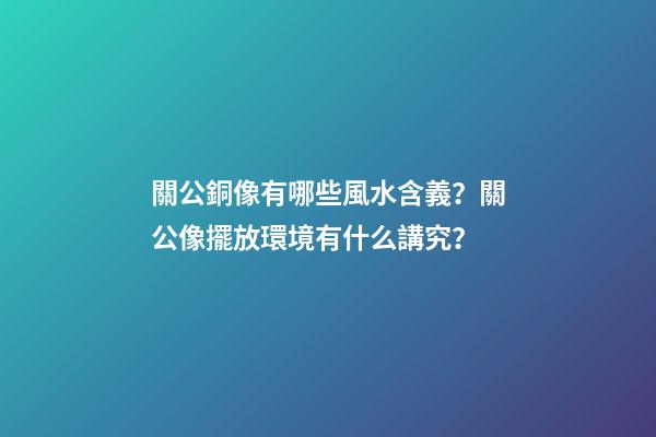 關公銅像有哪些風水含義？關公像擺放環境有什么講究？
