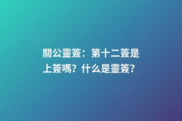 關公靈簽：第十二簽是上簽嗎？什么是靈簽？