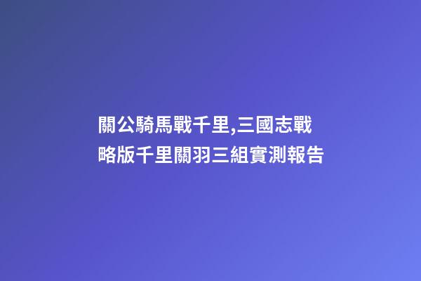 關公騎馬戰千里,三國志戰略版千里關羽三組實測報告-第1張-觀點-玄機派
