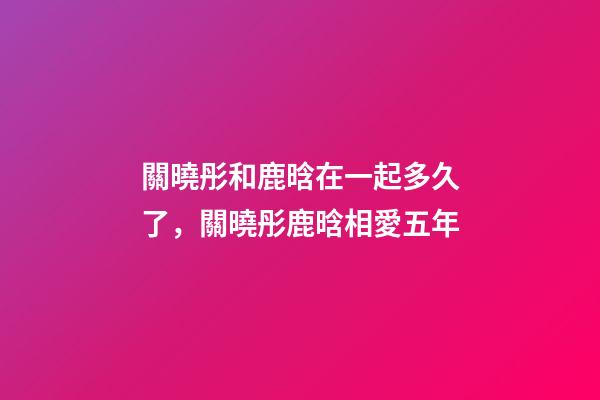 關曉彤和鹿晗在一起多久了，關曉彤鹿晗相愛五年-第1張-觀點-玄機派