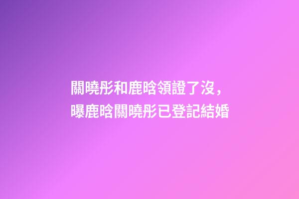 關曉彤和鹿晗領證了沒，曝鹿晗關曉彤已登記結婚-第1張-觀點-玄機派
