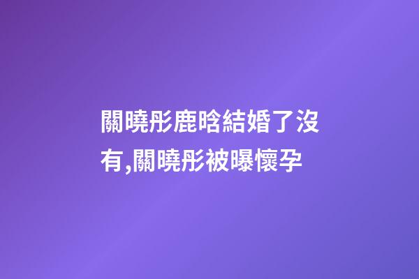 關曉彤鹿晗結婚了沒有,關曉彤被曝懷孕-第1張-觀點-玄機派