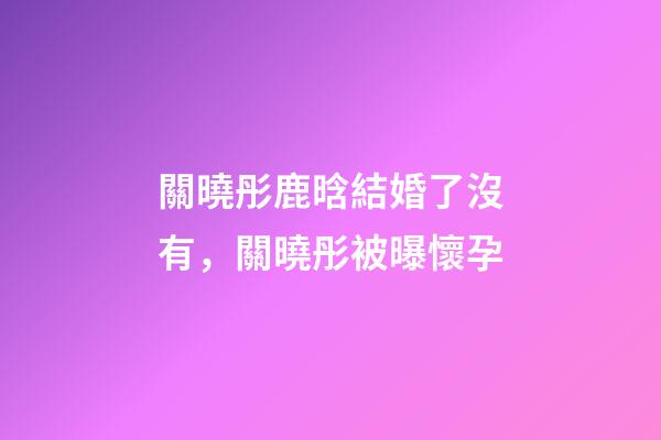 關曉彤鹿晗結婚了沒有，關曉彤被曝懷孕-第1張-觀點-玄機派