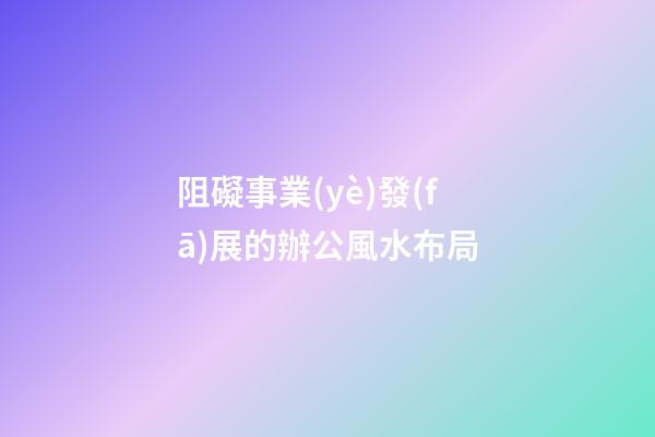 阻礙事業(yè)發(fā)展的辦公風水布局