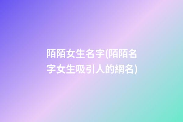 陌陌女生名字(陌陌名字女生吸引人的網名)