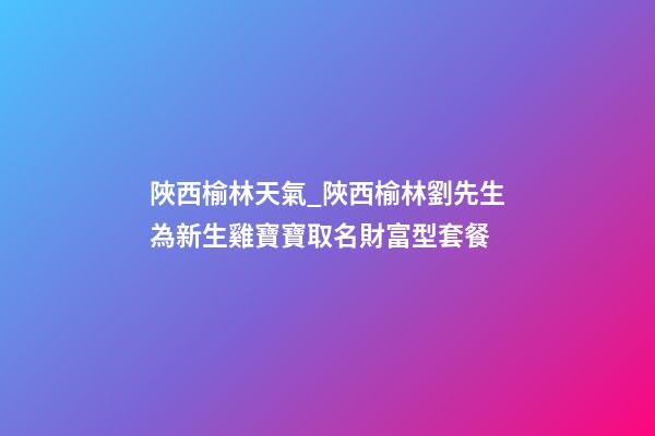 陜西榆林天氣_陜西榆林劉先生為新生雞寶寶取名財富型套餐-第1張-公司起名-玄機派